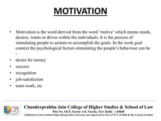 Chanderprabhu Jain College of Higher Studies & School of Law
Plot No. OCF, Sector A-8, Narela, New Delhi – 110040
(Affiliated to Guru Gobind Singh Indraprastha University and Approved by Govt of NCT of Delhi & Bar Council of India)
MOTIVATION
• Motivation is the word derived from the word ’motive’ which means needs,
desires, wants or drives within the individuals. It is the process of
stimulating people to actions to accomplish the goals. In the work goal
context the psychological factors stimulating the people’s behaviour can be
-
• desire for money
• success
• recognition
• job-satisfaction
• team work, etc
 