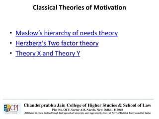 Chanderprabhu Jain College of Higher Studies & School of Law
Plot No. OCF, Sector A-8, Narela, New Delhi – 110040
(Affiliated to Guru Gobind Singh Indraprastha University and Approved by Govt of NCT of Delhi & Bar Council of India)
Classical Theories of Motivation
• Maslow’s hierarchy of needs theory
• Herzberg’s Two factor theory
• Theory X and Theory Y
 