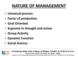 Chanderprabhu Jain College of Higher Studies & School of Law
Plot No. OCF, Sector A-8, Narela, New Delhi – 110040
(Affiliated to Guru Gobind Singh Indraprastha University and Approved by Govt of NCT of Delhi & Bar Council of India)
NATURE OF MANAGEMENT
• Universal process
• Factor of production
• Goal Oriented
• Supreme in thought and action
• Group Activity
• Dynamic Function
• Social Science
 