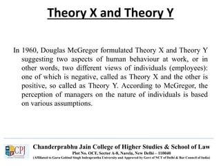 Chanderprabhu Jain College of Higher Studies & School of Law
Plot No. OCF, Sector A-8, Narela, New Delhi – 110040
(Affiliated to Guru Gobind Singh Indraprastha University and Approved by Govt of NCT of Delhi & Bar Council of India)
Theory X and Theory Y
In 1960, Douglas McGregor formulated Theory X and Theory Y
suggesting two aspects of human behaviour at work, or in
other words, two different views of individuals (employees):
one of which is negative, called as Theory X and the other is
positive, so called as Theory Y. According to McGregor, the
perception of managers on the nature of individuals is based
on various assumptions.
 