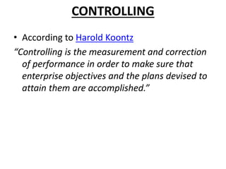 CONTROLLING
• According to Harold Koontz
“Controlling is the measurement and correction
of performance in order to make sure that
enterprise objectives and the plans devised to
attain them are accomplished.”
 