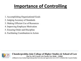 Chanderprabhu Jain College of Higher Studies & School of Law
Plot No. OCF, Sector A-8, Narela, New Delhi – 110040
(Affiliated to Guru Gobind Singh Indraprastha University and Approved by Govt of NCT of Delhi & Bar Council of India)
Importance of Controlling
1. Accomplishing Organisational Goals
2. Judging Accuracy of Standards
3. Making Efficient Use of Resources
4. Improving Employee Motivation
5. Ensuring Order and Discipline
6. Facilitating Coordination in Action
 