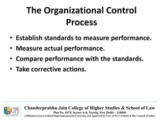 Chanderprabhu Jain College of Higher Studies & School of Law
Plot No. OCF, Sector A-8, Narela, New Delhi – 110040
(Affiliated to Guru Gobind Singh Indraprastha University and Approved by Govt of NCT of Delhi & Bar Council of India)
The Organizational Control
Process
• Establish standards to measure performance.
• Measure actual performance.
• Compare performance with the standards.
• Take corrective actions.
 