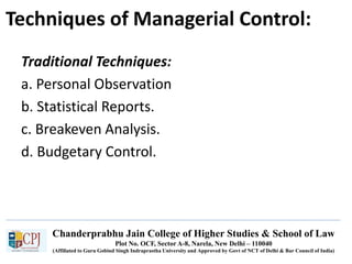 Chanderprabhu Jain College of Higher Studies & School of Law
Plot No. OCF, Sector A-8, Narela, New Delhi – 110040
(Affiliated to Guru Gobind Singh Indraprastha University and Approved by Govt of NCT of Delhi & Bar Council of India)
Techniques of Managerial Control:
Traditional Techniques:
a. Personal Observation
b. Statistical Reports.
c. Breakeven Analysis.
d. Budgetary Control.
 