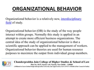 Chanderprabhu Jain College of Higher Studies & School of Law
Plot No. OCF, Sector A-8, Narela, New Delhi – 110040
(Affiliated to Guru Gobind Singh Indraprastha University and Approved by Govt of NCT of Delhi & Bar Council of India)
ORGANIZATIONAL BEHAVIOR
Organizational behavior is a relatively new, interdisciplinary
field of study.
Organizational behavior (OB) is the study of the way people
interact within groups. Normally this study is applied in an
attempt to create more efficient business organizations. The
central idea of the study of organizational behavior is that a
scientific approach can be applied to the management of workers.
Organizational behavior theories are used for human resource
purposes to maximize the output from individual group members.
 