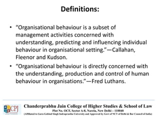 Chanderprabhu Jain College of Higher Studies & School of Law
Plot No. OCF, Sector A-8, Narela, New Delhi – 110040
(Affiliated to Guru Gobind Singh Indraprastha University and Approved by Govt of NCT of Delhi & Bar Council of India)
Definitions:
• “Organisational behaviour is a subset of
management activities concerned with
understanding, predicting and influencing individual
behaviour in organisational setting.”—Callahan,
Fleenor and Kudson.
• “Organisational behaviour is directly concerned with
the understanding, production and control of human
behaviour in organisations.”—Fred Luthans.
 
