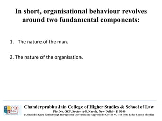 Chanderprabhu Jain College of Higher Studies & School of Law
Plot No. OCF, Sector A-8, Narela, New Delhi – 110040
(Affiliated to Guru Gobind Singh Indraprastha University and Approved by Govt of NCT of Delhi & Bar Council of India)
In short, organisational behaviour revolves
around two fundamental components:
.
1. The nature of the man.
2. The nature of the organisation.
 