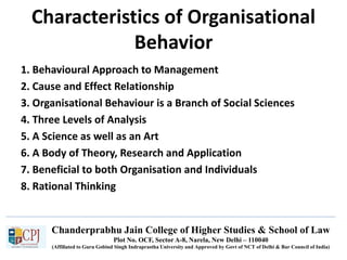 Chanderprabhu Jain College of Higher Studies & School of Law
Plot No. OCF, Sector A-8, Narela, New Delhi – 110040
(Affiliated to Guru Gobind Singh Indraprastha University and Approved by Govt of NCT of Delhi & Bar Council of India)
Characteristics of Organisational
Behavior
1. Behavioural Approach to Management
2. Cause and Effect Relationship
3. Organisational Behaviour is a Branch of Social Sciences
4. Three Levels of Analysis
5. A Science as well as an Art
6. A Body of Theory, Research and Application
7. Beneficial to both Organisation and Individuals
8. Rational Thinking
 