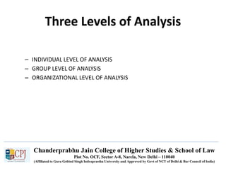 Chanderprabhu Jain College of Higher Studies & School of Law
Plot No. OCF, Sector A-8, Narela, New Delhi – 110040
(Affiliated to Guru Gobind Singh Indraprastha University and Approved by Govt of NCT of Delhi & Bar Council of India)
Three Levels of Analysis
– INDIVIDUAL LEVEL OF ANALYSIS
– GROUP LEVEL OF ANALYSIS
– ORGANIZATIONAL LEVEL OF ANALYSIS
 