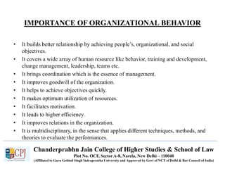 Chanderprabhu Jain College of Higher Studies & School of Law
Plot No. OCF, Sector A-8, Narela, New Delhi – 110040
(Affiliated to Guru Gobind Singh Indraprastha University and Approved by Govt of NCT of Delhi & Bar Council of India)
IMPORTANCE OF ORGANIZATIONAL BEHAVIOR
• It builds better relationship by achieving people’s, organizational, and social
objectives.
• It covers a wide array of human resource like behavior, training and development,
change management, leadership, teams etc.
• It brings coordination which is the essence of management.
• It improves goodwill of the organization.
• It helps to achieve objectives quickly.
• It makes optimum utilization of resources.
• It facilitates motivation.
• It leads to higher efficiency.
• It improves relations in the organization.
• It is multidisciplinary, in the sense that applies different techniques, methods, and
theories to evaluate the performances.
 