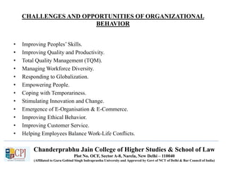 Chanderprabhu Jain College of Higher Studies & School of Law
Plot No. OCF, Sector A-8, Narela, New Delhi – 110040
(Affiliated to Guru Gobind Singh Indraprastha University and Approved by Govt of NCT of Delhi & Bar Council of India)
CHALLENGES AND OPPORTUNITIES OF ORGANIZATIONAL
BEHAVIOR
• Improving Peoples’ Skills.
• Improving Quality and Productivity.
• Total Quality Management (TQM).
• Managing Workforce Diversity.
• Responding to Globalization.
• Empowering People.
• Coping with Temporariness.
• Stimulating Innovation and Change.
• Emergence of E-Organisation & E-Commerce.
• Improving Ethical Behavior.
• Improving Customer Service.
• Helping Employees Balance Work-Life Conflicts.
 