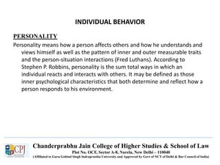 Chanderprabhu Jain College of Higher Studies & School of Law
Plot No. OCF, Sector A-8, Narela, New Delhi – 110040
(Affiliated to Guru Gobind Singh Indraprastha University and Approved by Govt of NCT of Delhi & Bar Council of India)
INDIVIDUAL BEHAVIOR
PERSONALITY
Personality means how a person affects others and how he understands and
views himself as well as the pattern of inner and outer measurable traits
and the person-situation interactions (Fred Luthans). According to
Stephen P. Robbins, personality is the sum total ways in which an
individual reacts and interacts with others. It may be defined as those
inner psychological characteristics that both determine and reflect how a
person responds to his environment.
 