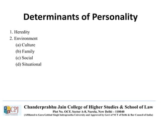 Chanderprabhu Jain College of Higher Studies & School of Law
Plot No. OCF, Sector A-8, Narela, New Delhi – 110040
(Affiliated to Guru Gobind Singh Indraprastha University and Approved by Govt of NCT of Delhi & Bar Council of India)
Determinants of Personality
1. Heredity
2. Environment
(a) Culture
(b) Family
(c) Social
(d) Situational
 