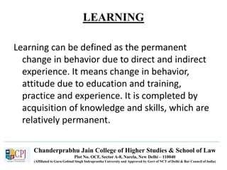 Chanderprabhu Jain College of Higher Studies & School of Law
Plot No. OCF, Sector A-8, Narela, New Delhi – 110040
(Affiliated to Guru Gobind Singh Indraprastha University and Approved by Govt of NCT of Delhi & Bar Council of India)
LEARNING
Learning can be defined as the permanent
change in behavior due to direct and indirect
experience. It means change in behavior,
attitude due to education and training,
practice and experience. It is completed by
acquisition of knowledge and skills, which are
relatively permanent.
 