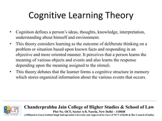 Chanderprabhu Jain College of Higher Studies & School of Law
Plot No. OCF, Sector A-8, Narela, New Delhi – 110040
(Affiliated to Guru Gobind Singh Indraprastha University and Approved by Govt of NCT of Delhi & Bar Council of India)
Cognitive Learning Theory
• Cognition defines a person’s ideas, thoughts, knowledge, interpretation,
understanding about himself and environment.
• This theory considers learning as the outcome of deliberate thinking on a
problem or situation based upon known facts and responding in an
objective and more oriented manner. It perceives that a person learns the
meaning of various objects and events and also learns the response
depending upon the meaning assigned to the stimuli.
• This theory debates that the learner forms a cognitive structure in memory
which stores organized information about the various events that occurs.
 