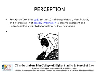 Chanderprabhu Jain College of Higher Studies & School of Law
Plot No. OCF, Sector A-8, Narela, New Delhi – 110040
(Affiliated to Guru Gobind Singh Indraprastha University and Approved by Govt of NCT of Delhi & Bar Council of India)
PERCEPTION
• Perception (from the Latin perceptio) is the organization, identification,
and interpretation of sensory information in order to represent and
understand the presented information, or the environment.
•
 