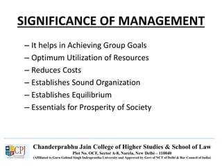 Chanderprabhu Jain College of Higher Studies & School of Law
Plot No. OCF, Sector A-8, Narela, New Delhi – 110040
(Affiliated to Guru Gobind Singh Indraprastha University and Approved by Govt of NCT of Delhi & Bar Council of India)
SIGNIFICANCE OF MANAGEMENT
– It helps in Achieving Group Goals
– Optimum Utilization of Resources
– Reduces Costs
– Establishes Sound Organization
– Establishes Equilibrium
– Essentials for Prosperity of Society
 