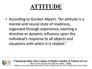 Chanderprabhu Jain College of Higher Studies & School of Law
Plot No. OCF, Sector A-8, Narela, New Delhi – 110040
(Affiliated to Guru Gobind Singh Indraprastha University and Approved by Govt of NCT of Delhi & Bar Council of India)
ATTITUDE
• According to Gordon Allport, “An attitude is a
mental and neural state of readiness,
organized through experience, exerting a
directive or dynamic influence upon the
individual’s response to all objects and
situations with which it is related.”
 