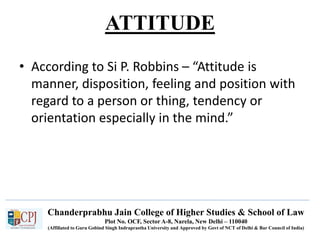 Chanderprabhu Jain College of Higher Studies & School of Law
Plot No. OCF, Sector A-8, Narela, New Delhi – 110040
(Affiliated to Guru Gobind Singh Indraprastha University and Approved by Govt of NCT of Delhi & Bar Council of India)
ATTITUDE
• According to Si P. Robbins – “Attitude is
manner, disposition, feeling and position with
regard to a person or thing, tendency or
orientation especially in the mind.”
 