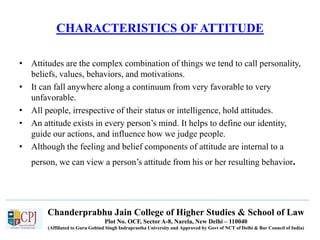 Chanderprabhu Jain College of Higher Studies & School of Law
Plot No. OCF, Sector A-8, Narela, New Delhi – 110040
(Affiliated to Guru Gobind Singh Indraprastha University and Approved by Govt of NCT of Delhi & Bar Council of India)
CHARACTERISTICS OF ATTITUDE
• Attitudes are the complex combination of things we tend to call personality,
beliefs, values, behaviors, and motivations.
• It can fall anywhere along a continuum from very favorable to very
unfavorable.
• All people, irrespective of their status or intelligence, hold attitudes.
• An attitude exists in every person’s mind. It helps to define our identity,
guide our actions, and influence how we judge people.
• Although the feeling and belief components of attitude are internal to a
person, we can view a person’s attitude from his or her resulting behavior.
 