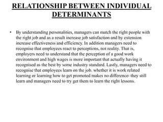 RELATIONSHIP BETWEEN INDIVIDUAL
DETERMINANTS
• By understanding personalities, managers can match the right people with
the right job and as a result increase job satisfaction and by extension
increase effectiveness and efficiency. In addition managers need to
recognise that employees react to perceptions, not reality. That is,
employers need to understand that the perception of a good work
environment and high wages is more important that actually having it
recognised as the best by some industry standard. Lastly, managers need to
recognise that employees learn on the job. whether it is work related
learning or learning how to get promoted makes no difference- they still
learn and managers need to try get them to learn the right lessons.
 