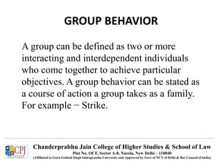 Chanderprabhu Jain College of Higher Studies & School of Law
Plot No. OCF, Sector A-8, Narela, New Delhi – 110040
(Affiliated to Guru Gobind Singh Indraprastha University and Approved by Govt of NCT of Delhi & Bar Council of India)
GROUP BEHAVIOR
A group can be defined as two or more
interacting and interdependent individuals
who come together to achieve particular
objectives. A group behavior can be stated as
a course of action a group takes as a family.
For example − Strike.
 