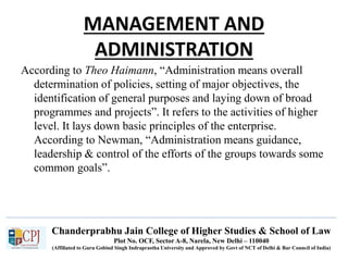 Chanderprabhu Jain College of Higher Studies & School of Law
Plot No. OCF, Sector A-8, Narela, New Delhi – 110040
(Affiliated to Guru Gobind Singh Indraprastha University and Approved by Govt of NCT of Delhi & Bar Council of India)
MANAGEMENT AND
ADMINISTRATION
According to Theo Haimann, “Administration means overall
determination of policies, setting of major objectives, the
identification of general purposes and laying down of broad
programmes and projects”. It refers to the activities of higher
level. It lays down basic principles of the enterprise.
According to Newman, “Administration means guidance,
leadership & control of the efforts of the groups towards some
common goals”.
 