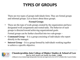 Chanderprabhu Jain College of Higher Studies & School of Law
Plot No. OCF, Sector A-8, Narela, New Delhi – 110040
(Affiliated to Guru Gobind Singh Indraprastha University and Approved by Govt of NCT of Delhi & Bar Council of India)
TYPES OF GROUPS
There are two types of groups individuals form. They are formal groups
and informal groups. Let us know about these groups.
Formal Groups
• These are the type of work groups created by the organization and have
designated work assignments and rooted tasks. The behavior of such
groups is directed toward achieving organizational goals.
Formal groups can be further classified into two sub-groups −
• Command Group − It is a group consisting of individuals who report
directly to the manager.
• Interest Group − It is a group formed by individuals working together
to achieve a specific objective.
 