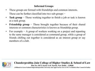 Chanderprabhu Jain College of Higher Studies & School of Law
Plot No. OCF, Sector A-8, Narela, New Delhi – 110040
(Affiliated to Guru Gobind Singh Indraprastha University and Approved by Govt of NCT of Delhi & Bar Council of India)
Informal Groups
• These groups are formed with friendships and common interests.
These can be further classified into two sub-groups −
• Task group − Those working together to finish a job or task is known
as a task group.
• Friendship group − Those brought together because of their shared
interests or common characteristics is known as friendship group.
• For example − A group of workers working on a project and reporting
to the same manager is considered as command group, while a group of
friends chilling out together is considered as an interest group or say
members of a club.
 