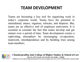 Chanderprabhu Jain College of Higher Studies & School of Law
Plot No. OCF, Sector A-8, Narela, New Delhi – 110040
(Affiliated to Guru Gobind Singh Indraprastha University and Approved by Govt of NCT of Delhi & Bar Council of India)
TEAM DEVELOPMENT
Teams are becoming a key tool for organizing work in
today’s corporate world. Teams have the potential to
immediately amass, organize, relocate, and disperse. But,
teams are an effective tool of employee motivation. It is
essential to consider the fact that teams develop and get
mature over a period of time. Team development creates a
captivating atmosphere by encouraging co-operation,
teamwork, interdependence and by building trust among
team members.
 