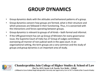 Chanderprabhu Jain College of Higher Studies & School of Law
Plot No. OCF, Sector A-8, Narela, New Delhi – 110040
(Affiliated to Guru Gobind Singh Indraprastha University and Approved by Govt of NCT of Delhi & Bar Council of India)
GROUP DYNAMICS
• Group dynamics deals with the attitudes and behavioral patterns of a group.
• Group dynamics concern how groups are formed, what is their structure and
which processes are followed in their functioning. Thus, it is concerned with
the interactions and forces operating between groups.
• Group dynamics is relevant to groups of all kinds – both formal and informal.
• If the UPA government has set up Group of Ministers for every governance
issue, the Supreme Court of India has 27 Group of Judges committees
overseeing all manner of non-judicial work in the apex court. In an
organizational setting, the term groups are a very common and the study of
groups and group dynamics is an important area of study.
 