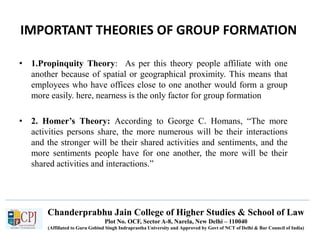 Chanderprabhu Jain College of Higher Studies & School of Law
Plot No. OCF, Sector A-8, Narela, New Delhi – 110040
(Affiliated to Guru Gobind Singh Indraprastha University and Approved by Govt of NCT of Delhi & Bar Council of India)
IMPORTANT THEORIES OF GROUP FORMATION
• 1.Propinquity Theory: As per this theory people affiliate with one
another because of spatial or geographical proximity. This means that
employees who have offices close to one another would form a group
more easily. here, nearness is the only factor for group formation
• 2. Homer’s Theory: According to George C. Homans, “The more
activities persons share, the more numerous will be their interactions
and the stronger will be their shared activities and sentiments, and the
more sentiments people have for one another, the more will be their
shared activities and interactions.”
 
