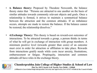 Chanderprabhu Jain College of Higher Studies & School of Law
Plot No. OCF, Sector A-8, Narela, New Delhi – 110040
(Affiliated to Guru Gobind Singh Indraprastha University and Approved by Govt of NCT of Delhi & Bar Council of India)
• 3. Balance theory: Proposed by Theodore Newcomb, the balance
theory states that “Persons are attracted to one another on the basis of
similar attitudes towards commonly relevant objects and goals. Once a
relationship is formed, it strives to maintain a symmetrical balance
between the attraction and the common attitudes. If an imbalance
occurs, attempts are made to restore the balance. If the balance cannot
be restored, the relationship dissolves.”
• 4.Exchange Theory: This theory is based on reward-cost outcomes of
interactions. To be attracted towards a group, a person thinks in terms
of what he will get in exchange of interaction with group members. A
minimum positive level (rewards greater than costs) of an outcome
must exist in order for attraction or affiliation to take place. Rewards
from interactions gratify needs while costs incur anxiety, frustrations,
embarrassment or fatigue. Propinquity, interaction and common
attitudes all have roles in the exchange theory.
 