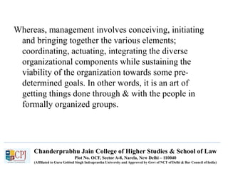Chanderprabhu Jain College of Higher Studies & School of Law
Plot No. OCF, Sector A-8, Narela, New Delhi – 110040
(Affiliated to Guru Gobind Singh Indraprastha University and Approved by Govt of NCT of Delhi & Bar Council of India)
Whereas, management involves conceiving, initiating
and bringing together the various elements;
coordinating, actuating, integrating the diverse
organizational components while sustaining the
viability of the organization towards some pre-
determined goals. In other words, it is an art of
getting things done through & with the people in
formally organized groups.
 