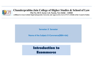 Chanderprabhu Jain College of Higher Studies & School of Law
Plot No. OCF, Sector A-8, Narela, New Delhi – 110040
(Affiliated to Guru Gobind Singh Indraprastha University and Approved by Govt of NCT of Delhi & Bar Council of India)
Semester: II Semester
Name of the Subject: E-Commerce(BBA-106)
Introduction to
Ecommerce
 