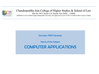 Chanderprabhu Jain College of Higher Studies & School of Law
Plot No. OCF, Sector A-8, Narela, New Delhi – 110040
(Affiliated to Guru Gobind Singh Indraprastha University and Approved by Govt of NCT of Delhi & Bar Council of India)
Semester: FIRST Semester
Name of the Subject:
COMPUTER APPLICATIONS
 