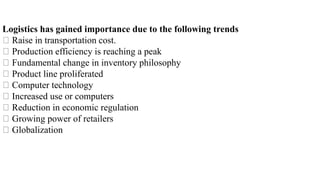 Logistics has gained importance due to the following trends
Raise in transportation cost.
Production efficiency is reaching a peak
Fundamental change in inventory philosophy
Product line proliferated
Computer technology
Increased use or computers
Reduction in economic regulation
Growing power of retailers
Globalization
 