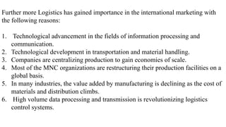 Further more Logistics has gained importance in the international marketing with
the following reasons:
1. Technological advancement in the fields of information processing and
communication.
2. Technological development in transportation and material handling.
3. Companies are centralizing production to gain economies of scale.
4. Most of the MNC organizations are restructuring their production facilities on a
global basis.
5. In many industries, the value added by manufacturing is declining as the cost of
materials and distribution climbs.
6. High volume data processing and transmission is revolutionizing logistics
control systems.
 