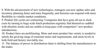 8. With the advancement of new technologies, managers can now update sales and
inventory planning faster and more frequently, and factories can respond with more
flexibility to volatile market conditions.
9. Product life cycles are contracting. Companies that have gone all out to slash
costs by turning to large scale batch production regularly find themselves saddled
with obsolete stocks and are unable to keep pace with competitors‟ new-product
introductions.
10. Product lines are proliferating. More and more product line variety is needed to
satisfy the growing range of customer tastes and requirements, and stock levels in
both field and factory inevitably rise.
11. The balance of power in distribution chain is shifting from the manufacturers to
the trader.
 