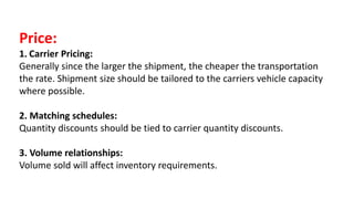 Price:
1. Carrier Pricing:
Generally since the larger the shipment, the cheaper the transportation
the rate. Shipment size should be tailored to the carriers vehicle capacity
where possible.
2. Matching schedules:
Quantity discounts should be tied to carrier quantity discounts.
3. Volume relationships:
Volume sold will affect inventory requirements.
 