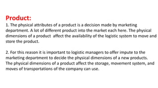 Product:
1. The physical attributes of a product is a decision made by marketing
department. A lot of different product into the market each here. The physical
dimensions of a product affect the availability of the logistic system to move and
store the product.
2. For this reason it is important to logistic managers to offer impute to the
marketing department to decide the physical dimensions of a new products.
The physical dimensions of a product affect the storage, movement system, and
moves of transportations of the company can use.
 