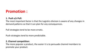 Promotion :
1. Push v/s Pull:
The most important factor is that the Logistics division is aware of any changes in
demand patterns so that it can plan for any consequences.
Pull strategies tend to be more erratic.
Push strategies tend to more predictable.
2. Channel competition:
The more popular a product, the easier it is to persuade channel members to
promote your product.
 