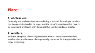 Place:
1.wholesalers:
Generally, since wholesalers are combining purchases for multiple retailers,
the shipment size tend to be larger and the no. of transactions that have to
be processed are fewer, with the result that logistics costs are smaller.
2. retailers:
With the exception of very large retailers who act more like wholesalers,
smaller sales are the norm. these generally cost more for transportation and
order processing.
 