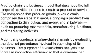 A value chain is a business model that describes the full
range of activities needed to create a product or service.
For companies that produce goods, a value chain
comprises the steps that involve bringing a product from
conception to distribution, and everything in between—
such as procuring raw materials, manufacturing functions,
and marketing activities.
A company conducts a value-chain analysis by evaluating
the detailed procedures involved in each step of its
business. The purpose of a value-chain analysis is to
 