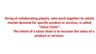String of collaborating players, who work together to satisfy
market demand for specific product or services, is called
“Value Chain”.
The intent of a value chain is to increase the value of a
product or services.
 