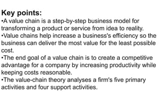 Key points:
•A value chain is a step-by-step business model for
transforming a product or service from idea to reality.
•Value chains help increase a business's efficiency so the
business can deliver the most value for the least possible
cost.
•The end goal of a value chain is to create a competitive
advantage for a company by increasing productivity while
keeping costs reasonable.
•The value-chain theory analyses a firm's five primary
activities and four support activities.
 