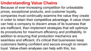 Understanding Value Chains
Because of ever-increasing competition for unbeatable
prices, exceptional products, and customer loyalty,
companies must continually examine the value they create
in order to retain their competitive advantage. A value chain
can help a company to discern areas of its business that
are inefficient, then implement strategies that will optimize
its procedures for maximum efficiency and profitability. In
addition to ensuring that production mechanics are
seamless and efficient, it's critical that businesses keep
customers feeling confident and secure enough to remain
loyal. Value-chain analyses can help with this, too.
 