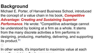 Background
Michael E. Porter, of Harvard Business School, introduced
the concept of a value chain in his book, Competitive
Advantage: Creating and Sustaining Superior
Performance. He wrote: "Competitive advantage cannot
be understood by looking at a firm as a whole. It stems
from the many discrete activities a firm performs in
designing, producing, marketing, delivering, and supporting
its product."1
﻿
In other words, it's important to maximize value at each
 