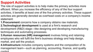 Support Activities
The role of support activities is to help make the primary activities more
efficient. When you increase the efficiency of any of the four support
activities, it benefits at least one of the five primary activities. These support
activities are generally denoted as overhead costs on a company's income
statement:
1.Procurement concerns how a company obtains raw materials.
2.Technological development is used at a firm's research and
development (R&D) stage—like designing and developing manufacturing
techniques and automating processes.
3.Human resources (HR) management involves hiring and retaining
employees who will fulfil the firm's business strategy and help design,
market, and sell the product.
4.Infrastructure includes company systems and the composition of its
management team—such as planning, accounting, finance, and quality
 