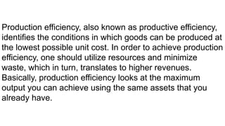 Production efficiency, also known as productive efficiency,
identifies the conditions in which goods can be produced at
the lowest possible unit cost. In order to achieve production
efficiency, one should utilize resources and minimize
waste, which in turn, translates to higher revenues.
Basically, production efficiency looks at the maximum
output you can achieve using the same assets that you
already have.
 